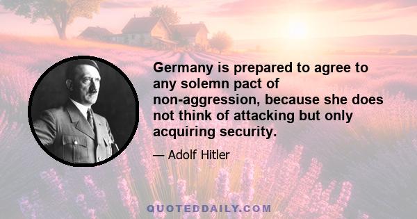 Germany is prepared to agree to any solemn pact of non-aggression, because she does not think of attacking but only acquiring security.