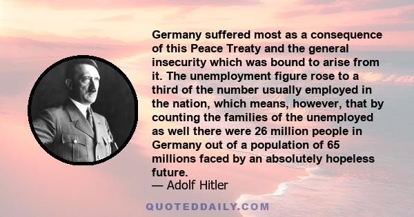 Germany suffered most as a consequence of this Peace Treaty and the general insecurity which was bound to arise from it. The unemployment figure rose to a third of the number usually employed in the nation, which means, 