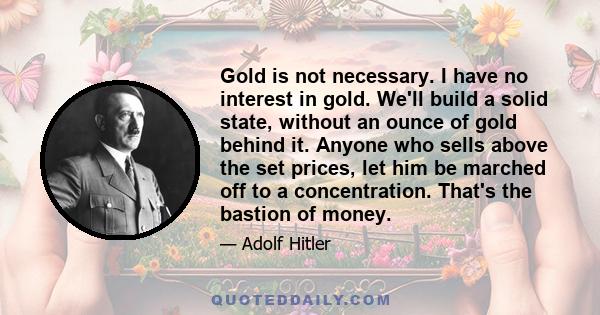 Gold is not necessary. I have no interest in gold. We'll build a solid state, without an ounce of gold behind it. Anyone who sells above the set prices, let him be marched off to a concentration. That's the bastion of