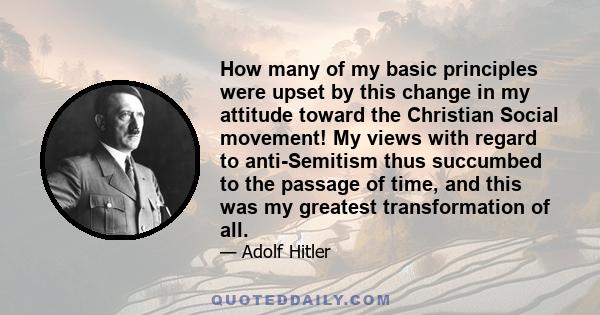 How many of my basic principles were upset by this change in my attitude toward the Christian Social movement! My views with regard to anti-Semitism thus succumbed to the passage of time, and this was my greatest