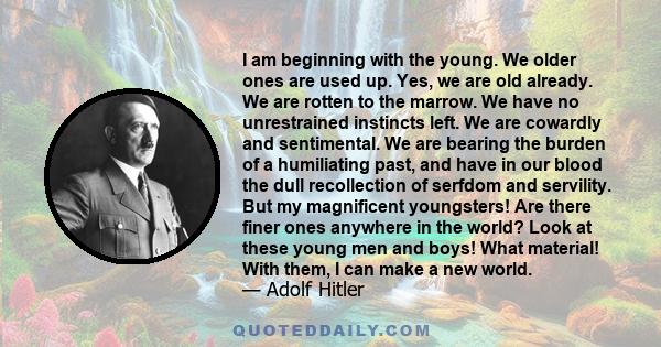 I am beginning with the young. We older ones are used up. Yes, we are old already. We are rotten to the marrow. We have no unrestrained instincts left. We are cowardly and sentimental. We are bearing the burden of a