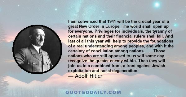 I am convinced that 1941 will be the crucial year of a great New Order in Europe. The world shall open up for everyone. Privileges for individuals, the tyranny of certain nations and their financial rulers shall fall.