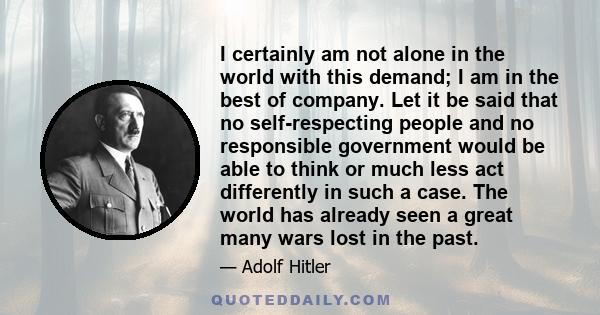 I certainly am not alone in the world with this demand; I am in the best of company. Let it be said that no self-respecting people and no responsible government would be able to think or much less act differently in