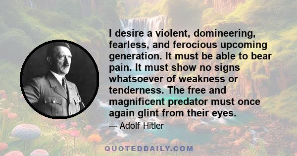 I desire a violent, domineering, fearless, and ferocious upcoming generation. It must be able to bear pain. It must show no signs whatsoever of weakness or tenderness. The free and magnificent predator must once again