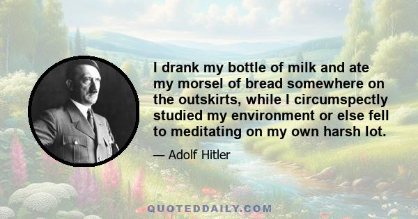 I drank my bottle of milk and ate my morsel of bread somewhere on the outskirts, while I circumspectly studied my environment or else fell to meditating on my own harsh lot.