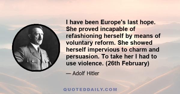 I have been Europe's last hope. She proved incapable of refashioning herself by means of voluntary reform. She showed herself impervious to charm and persuasion. To take her I had to use violence. (26th February)