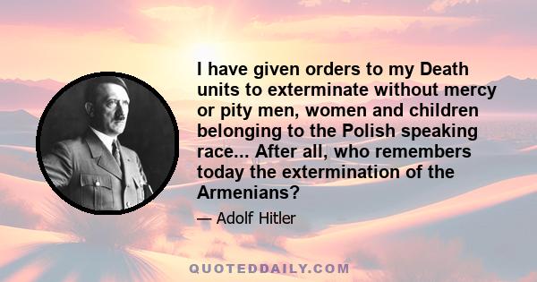 I have given orders to my Death units to exterminate without mercy or pity men, women and children belonging to the Polish speaking race... After all, who remembers today the extermination of the Armenians?