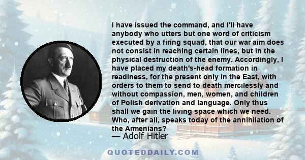 I have issued the command, and I'll have anybody who utters but one word of criticism executed by a firing squad, that our war aim does not consist in reaching certain lines, but in the physical destruction of the