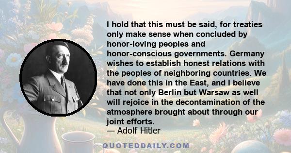 I hold that this must be said, for treaties only make sense when concluded by honor-loving peoples and honor-conscious governments. Germany wishes to establish honest relations with the peoples of neighboring countries. 