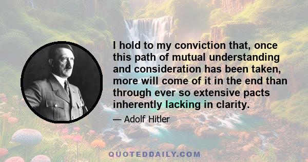 I hold to my conviction that, once this path of mutual understanding and consideration has been taken, more will come of it in the end than through ever so extensive pacts inherently lacking in clarity.