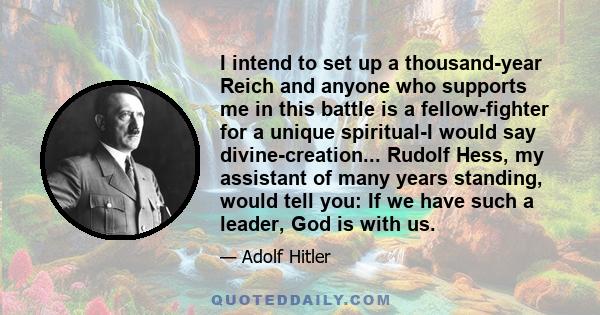 I intend to set up a thousand-year Reich and anyone who supports me in this battle is a fellow-fighter for a unique spiritual-I would say divine-creation... Rudolf Hess, my assistant of many years standing, would tell