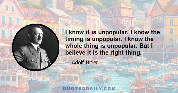 I know it is unpopular. I know the timing is unpopular. I know the whole thing is unpopular. But I believe it is the right thing.