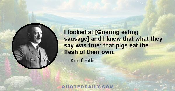 I looked at [Goering eating sausage] and I knew that what they say was true: that pigs eat the flesh of their own.