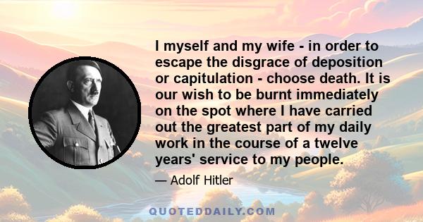 I myself and my wife - in order to escape the disgrace of deposition or capitulation - choose death. It is our wish to be burnt immediately on the spot where I have carried out the greatest part of my daily work in the