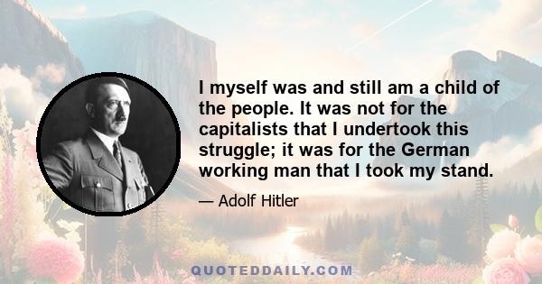 I myself was and still am a child of the people. It was not for the capitalists that I undertook this struggle; it was for the German working man that I took my stand.