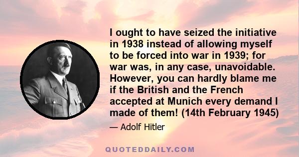 I ought to have seized the initiative in 1938 instead of allowing myself to be forced into war in 1939; for war was, in any case, unavoidable. However, you can hardly blame me if the British and the French accepted at