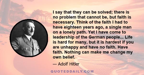 I say that they can be solved; there is no problem that cannot be, but faith is necessary. Think of the faith I had to have eighteen years ago, a single man on a lonely path. Yet I have come to leadership of the German