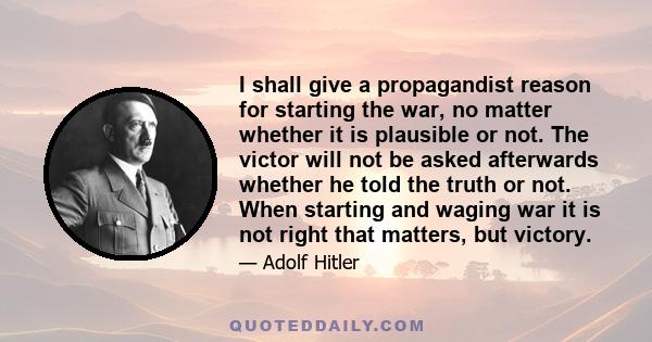 I shall give a propagandist reason for starting the war, no matter whether it is plausible or not. The victor will not be asked afterwards whether he told the truth or not. When starting and waging war it is not right