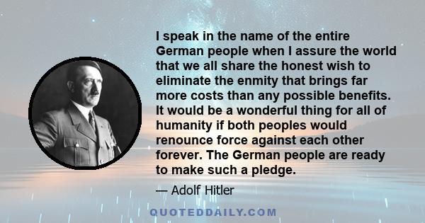 I speak in the name of the entire German people when I assure the world that we all share the honest wish to eliminate the enmity that brings far more costs than any possible benefits. It would be a wonderful thing for