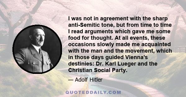 I was not in agreement with the sharp anti-Semitic tone, but from time to time I read arguments which gave me some food for thought. At all events, these occasions slowly made me acquainted with the man and the