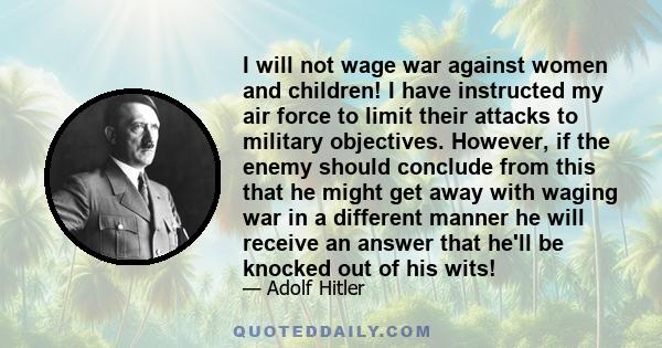 I will not wage war against women and children! I have instructed my air force to limit their attacks to military objectives. However, if the enemy should conclude from this that he might get away with waging war in a