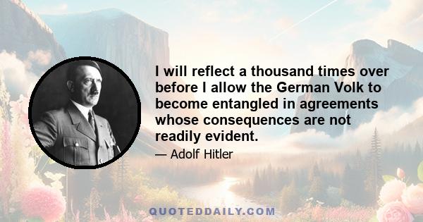 I will reflect a thousand times over before I allow the German Volk to become entangled in agreements whose consequences are not readily evident.