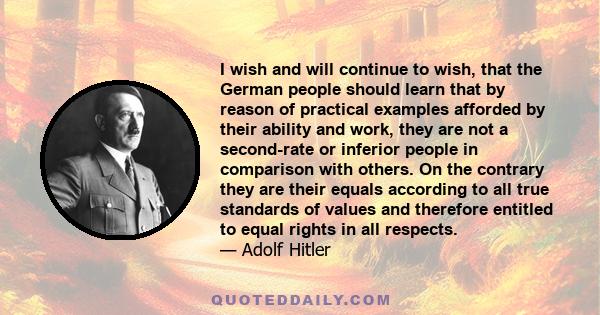 I wish and will continue to wish, that the German people should learn that by reason of practical examples afforded by their ability and work, they are not a second-rate or inferior people in comparison with others. On