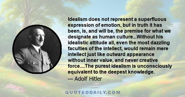 Idealism does not represent a superfluous expression of emotion, but in truth it has been, is, and will be, the premise for what we designate as human culture...Without his idealistic attitude all, even the most