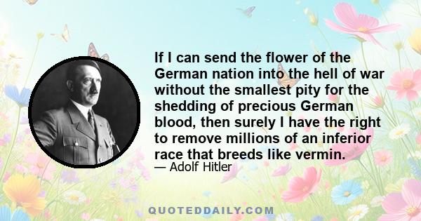 If I can send the flower of the German nation into the hell of war without the smallest pity for the shedding of precious German blood, then surely I have the right to remove millions of an inferior race that breeds