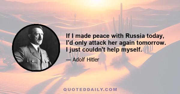 If I made peace with Russia today, I'd only attack her again tomorrow. I just couldn't help myself.