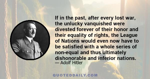 If in the past, after every lost war, the unlucky vanquished were divested forever of their honor and their equality of rights, the League of Nations would even now have to be satisfied with a whole series of non-equal