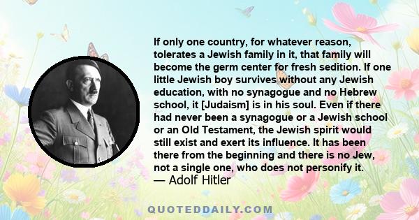 If only one country, for whatever reason, tolerates a Jewish family in it, that family will become the germ center for fresh sedition. If one little Jewish boy survives without any Jewish education, with no synagogue