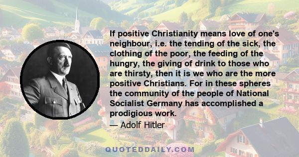 If positive Christianity means love of one's neighbour, i.e. the tending of the sick, the clothing of the poor, the feeding of the hungry, the giving of drink to those who are thirsty, then it is we who are the more