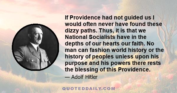 If Providence had not guided us I would often never have found these dizzy paths. Thus, it is that we National Socialists have in the depths of our hearts our faith. No man can fashion world history or the history of