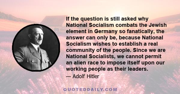 If the question is still asked why National Socialism combats the Jewish element in Germany so fanatically, the answer can only be, because National Socialism wishes to establish a real community of the people. Since we 