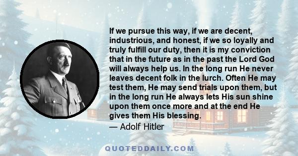 If we pursue this way, if we are decent, industrious, and honest, if we so loyally and truly fulfill our duty, then it is my conviction that in the future as in the past the Lord God will always help us. In the long run 