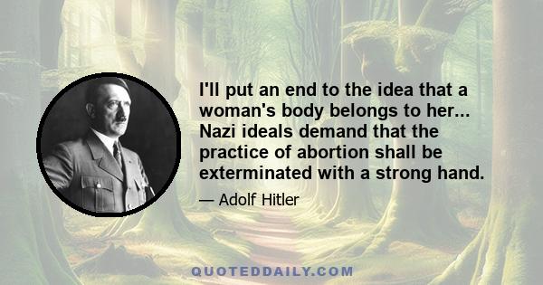 I'll put an end to the idea that a woman's body belongs to her... Nazi ideals demand that the practice of abortion shall be exterminated with a strong hand.