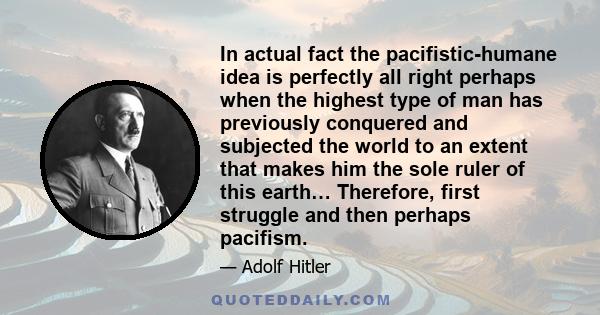 In actual fact the pacifistic-humane idea is perfectly all right perhaps when the highest type of man has previously conquered and subjected the world to an extent that makes him the sole ruler of this earth… Therefore, 