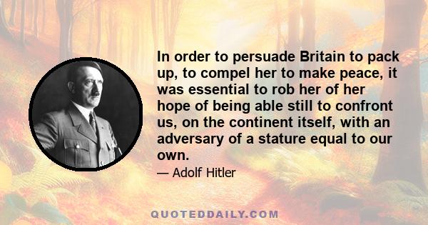 In order to persuade Britain to pack up, to compel her to make peace, it was essential to rob her of her hope of being able still to confront us, on the continent itself, with an adversary of a stature equal to our own.