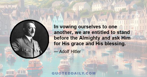 In vowing ourselves to one another, we are entitled to stand before the Almighty and ask Him for His grace and His blessing.