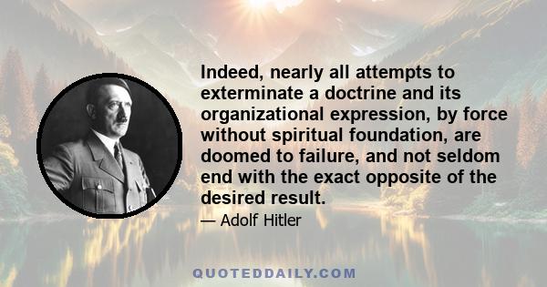 Indeed, nearly all attempts to exterminate a doctrine and its organizational expression, by force without spiritual foundation, are doomed to failure, and not seldom end with the exact opposite of the desired result.