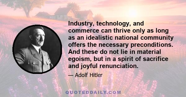 Industry, technology, and commerce can thrive only as long as an idealistic national community offers the necessary preconditions. And these do not lie in material egoism, but in a spirit of sacrifice and joyful