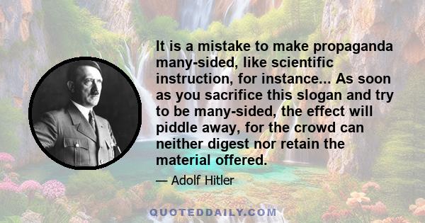 It is a mistake to make propaganda many-sided, like scientific instruction, for instance... As soon as you sacrifice this slogan and try to be many-sided, the effect will piddle away, for the crowd can neither digest