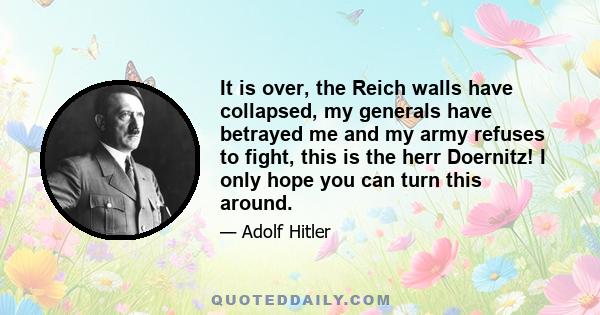 It is over, the Reich walls have collapsed, my generals have betrayed me and my army refuses to fight, this is the herr Doernitz! I only hope you can turn this around.