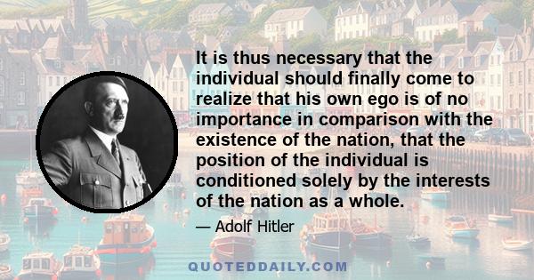 It is thus necessary that the individual should finally come to realize that his own ego is of no importance in comparison with the existence of the nation, that the position of the individual is conditioned solely by