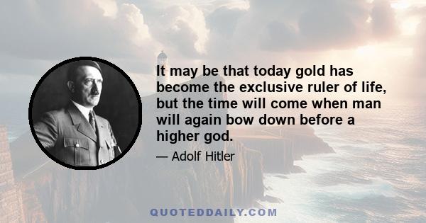 It may be that today gold has become the exclusive ruler of life, but the time will come when man will again bow down before a higher god.