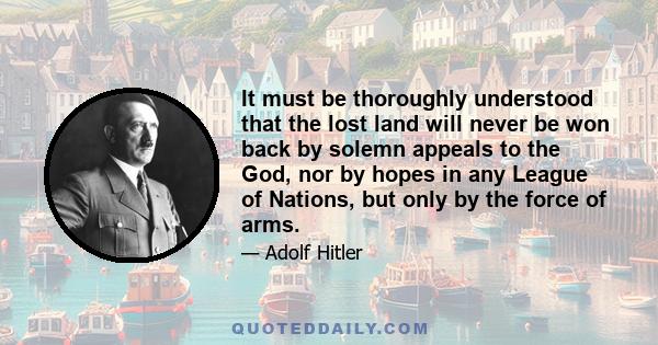 It must be thoroughly understood that the lost land will never be won back by solemn appeals to the God, nor by hopes in any League of Nations, but only by the force of arms.