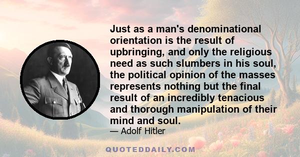 Just as a man's denominational orientation is the result of upbringing, and only the religious need as such slumbers in his soul, the political opinion of the masses represents nothing but the final result of an