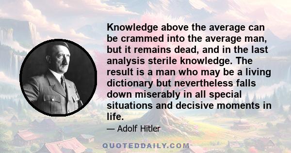 Knowledge above the average can be crammed into the average man, but it remains dead, and in the last analysis sterile knowledge. The result is a man who may be a living dictionary but nevertheless falls down miserably