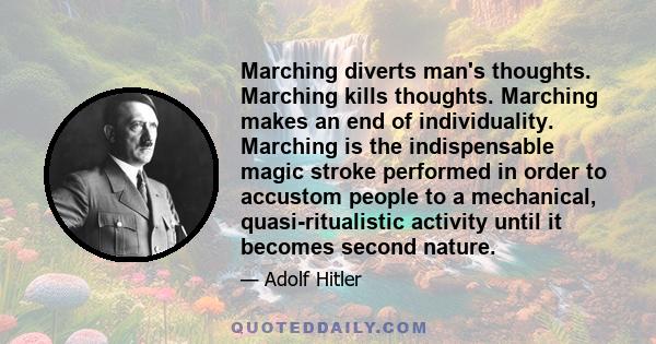 Marching diverts man's thoughts. Marching kills thoughts. Marching makes an end of individuality. Marching is the indispensable magic stroke performed in order to accustom people to a mechanical, quasi-ritualistic